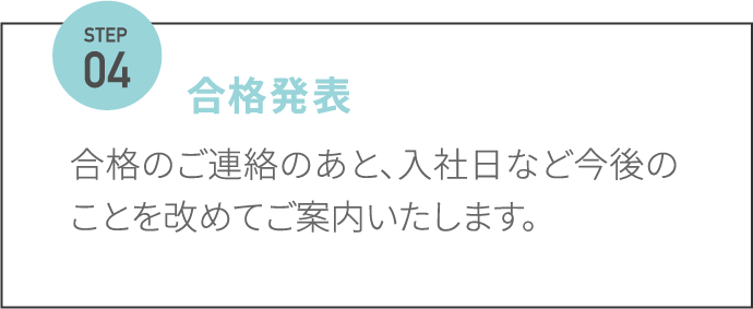 合格発表 合格のご連絡のあと、入社日など今後のことを改めてご案内いたします。