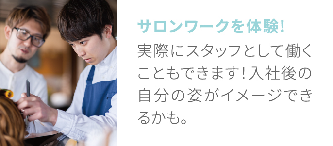 サロンワークを体験! 実際にスタッフとして働くこともできます！入社後の自分の姿がイメージできるかも。