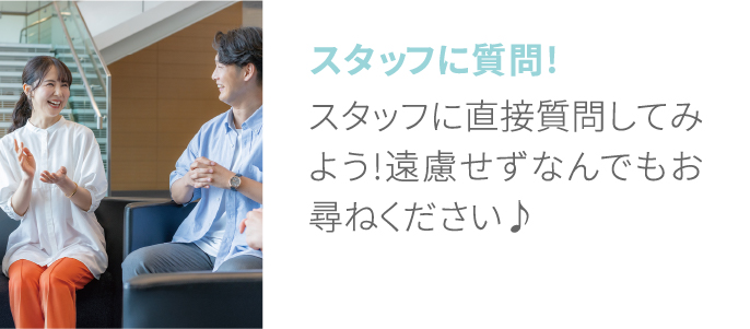 スタッフに質問! スタッフに直接質問してみよう!遠慮せずなんでもお尋ねください♪